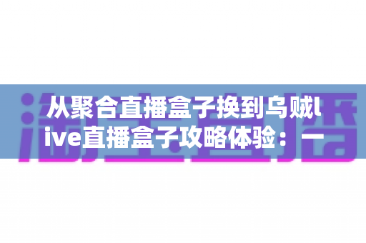从聚合直播盒子换到乌贼live直播盒子攻略体验:一份写给直播爱好者的完整迁移指南与真实使用心得 从聚合直播盒子换到乌贼live直播盒子攻略体验:一份写给直播爱好者的完整迁移指南与真实使用心得