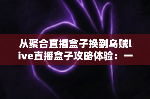 从聚合直播盒子换到乌贼live直播盒子攻略体验：一份写给直播爱好者的完整迁移指南与真实使用心得