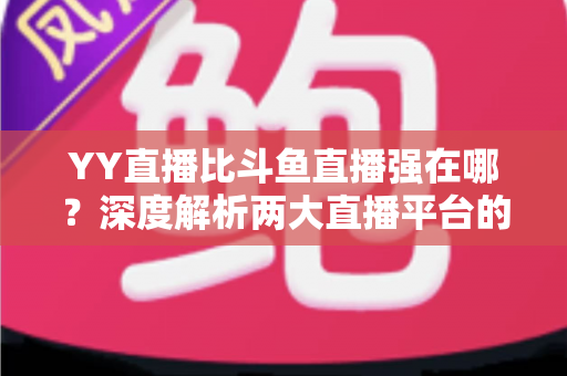 YY直播比斗鱼直播强在哪？深度解析两大直播平台的差异化优势，助你选对平台不踩坑
