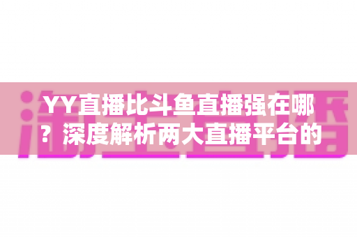 YY直播比斗鱼直播强在哪？深度解析两大直播平台的差异化优势，助你选对平台不踩坑