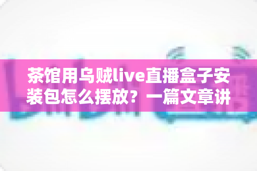 茶馆用乌贼live直播盒子安装包怎么摆放？一篇文章讲透摆放与安装的实用指南
