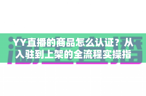YY直播的商品怎么认证？从入驻到上架的全流程实操指南，助你快速开启直播带货之旅