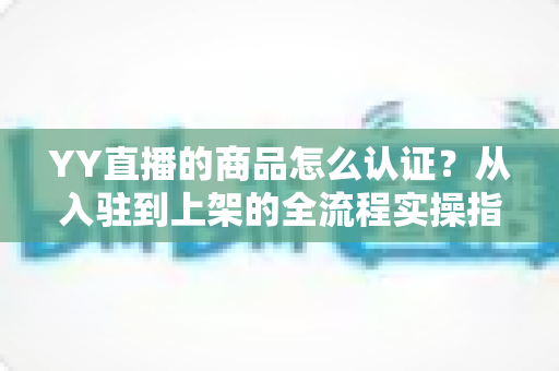 YY直播的商品怎么认证？从入驻到上架的全流程实操指南，助你快速开启直播带货之旅