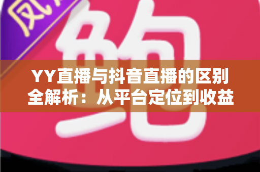 YY直播与抖音直播的区别全解析：从平台定位到收益模式的深度对比指南