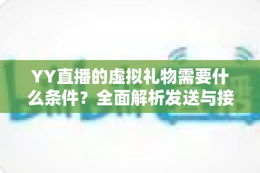 YY直播的虚拟礼物需要什么条件？全面解析发送与接收礼物的规则、流程与实用指南