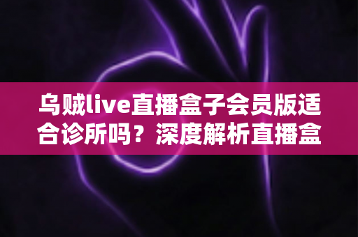 乌贼live直播盒子会员版适合诊所吗？深度解析直播盒子与诊所场景的匹配度与潜在风险