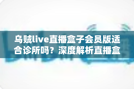 乌贼live直播盒子会员版适合诊所吗？深度解析直播盒子与诊所场景的匹配度与潜在风险