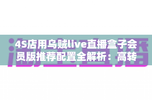 4S店用乌贼live直播盒子会员版推荐配置全解析:高转化汽车直播间搭建实战指南 4S店用乌贼live直播盒子会员版推荐配置全解析:高转化汽车直播间搭建实战指南