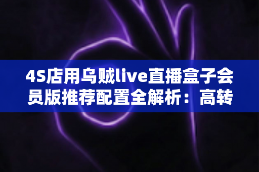 4S店用乌贼live直播盒子会员版推荐配置全解析：高转化汽车直播间搭建实战指南