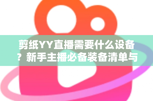 剪纸YY直播需要什么设备?新手主播必备装备清单与避坑指南全解析 剪纸YY直播需要什么设备?新手主播必备装备清单与避坑指南全解析