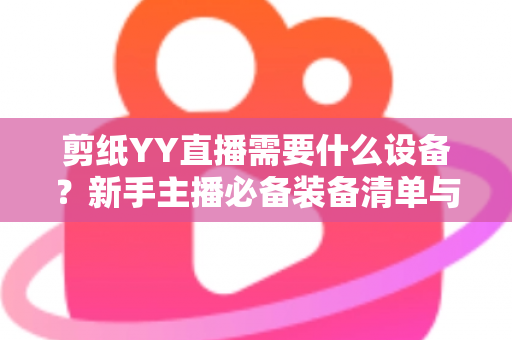 剪纸YY直播需要什么设备?新手主播必备装备清单与避坑指南全解析 剪纸YY直播需要什么设备?新手主播必备装备清单与避坑指南全解析