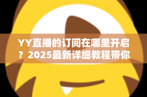 YY直播的订阅在哪里开启?2025最新详细教程带你一步步玩转订阅功能 YY直播的订阅在哪里开启?2025最新详细教程带你一步步玩转订阅功能