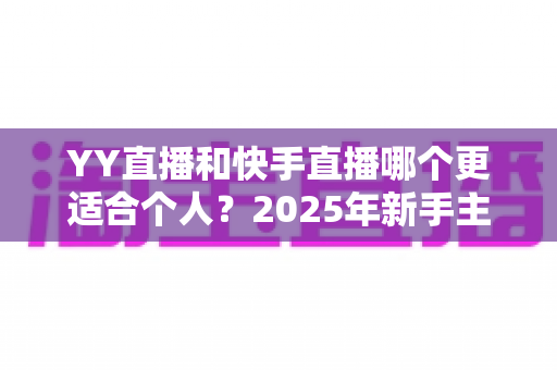 YY直播和快手直播哪个更适合个人？2025年新手主播平台选择深度解析