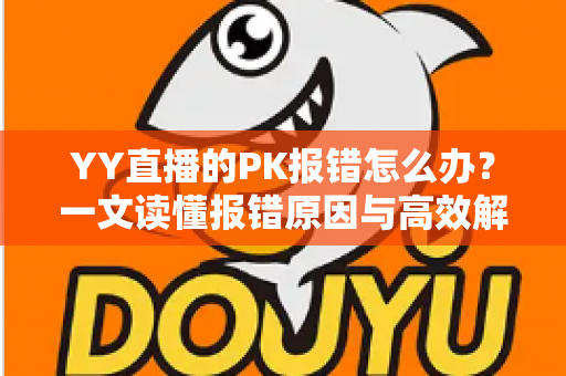 YY直播的PK报错怎么办？一文读懂报错原因与高效解决全攻略