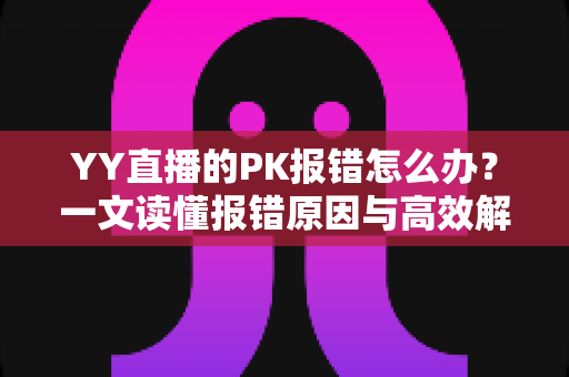 YY直播的PK报错怎么办？一文读懂报错原因与高效解决全攻略