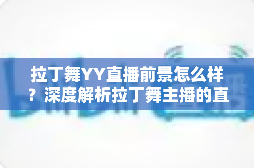 拉丁舞YY直播前景怎么样？深度解析拉丁舞主播的直播行业新机遇与发展前景
