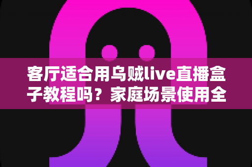 客厅适合用乌贼live直播盒子教程吗？家庭场景使用全攻略与实用上手指南