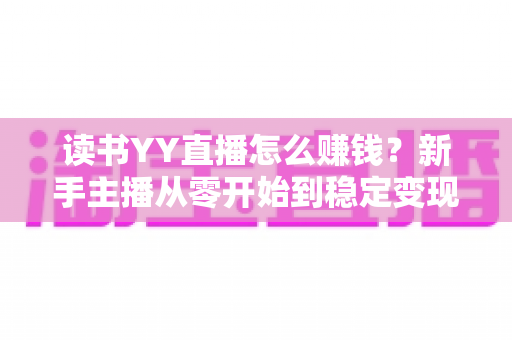读书YY直播怎么赚钱？新手主播从零开始到稳定变现的完整实战指南