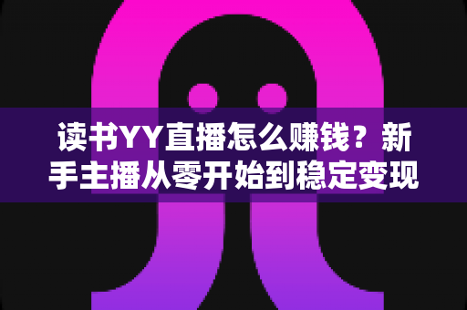 读书YY直播怎么赚钱？新手主播从零开始到稳定变现的完整实战指南