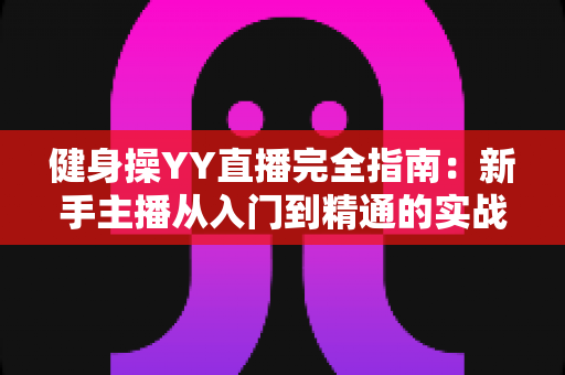 健身操YY直播完全指南:新手主播从入门到精通的实战秘籍 健身操YY直播完全指南:新手主播从入门到精通的实战秘籍