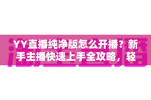 YY直播纯净版怎么开播?新手主播快速上手全攻略,轻松开启直播之旅 YY直播纯净版怎么开播?新手主播快速上手全攻略,轻松开启直播之旅
