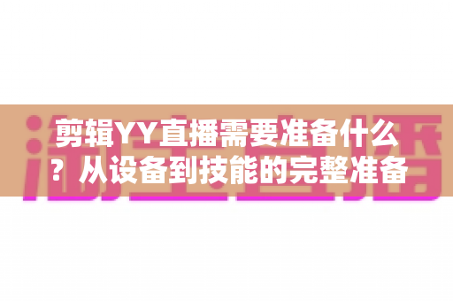 剪辑YY直播需要准备什么？从设备到技能的完整准备清单与实战指南