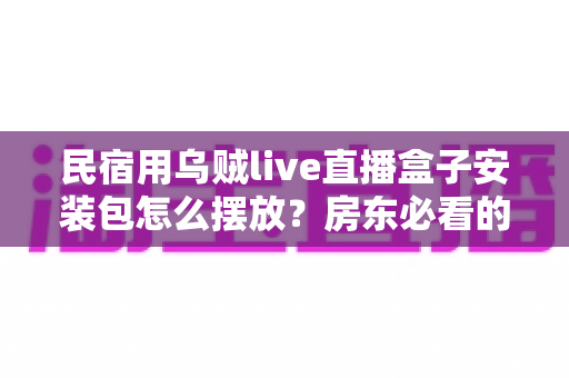 民宿用乌贼live直播盒子安装包怎么摆放？房东必看的完整摆放与收纳指南