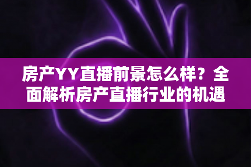 房产YY直播前景怎么样?全面解析房产直播行业的机遇、挑战与未来趋势 房产YY直播前景怎么样?全面解析房产直播行业的机遇、挑战与未来趋势