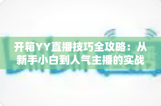 开箱YY直播技巧全攻略：从新手小白到人气主播的实战秘籍