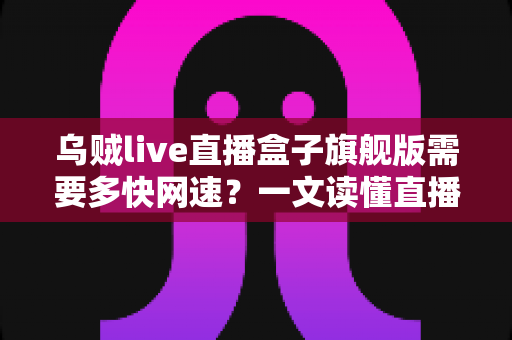 乌贼live直播盒子旗舰版需要多快网速？一文读懂直播盒子的网络需求与优化全攻略