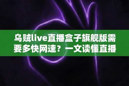 乌贼live直播盒子旗舰版需要多快网速？一文读懂直播盒子的网络需求与优化全攻略