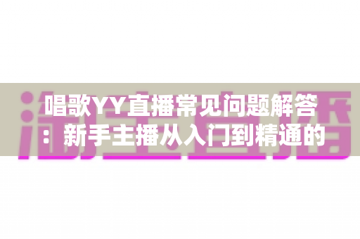 唱歌YY直播常见问题解答:新手主播从入门到精通的全方位实用指南 唱歌YY直播常见问题解答:新手主播从入门到精通的全方位实用指南