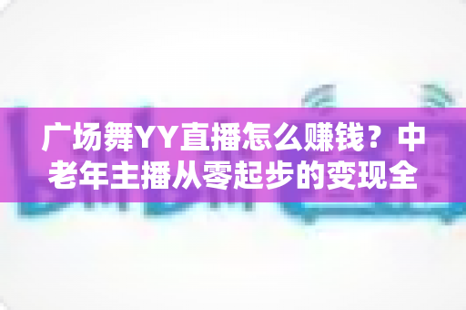 广场舞YY直播怎么赚钱？中老年主播从零起步的变现全攻略
