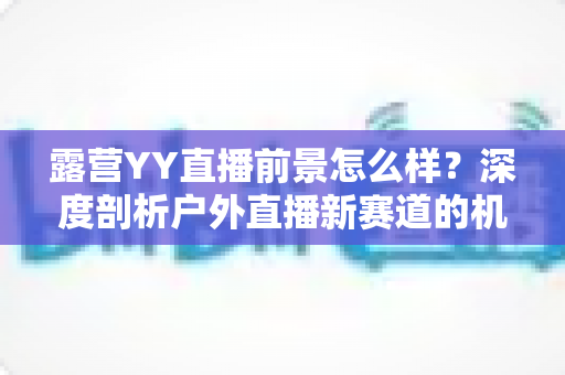 露营YY直播前景怎么样?深度剖析户外直播新赛道的机遇、挑战与变现前景 露营YY直播前景怎么样?深度剖析户外直播新赛道的机遇、挑战与变现前景