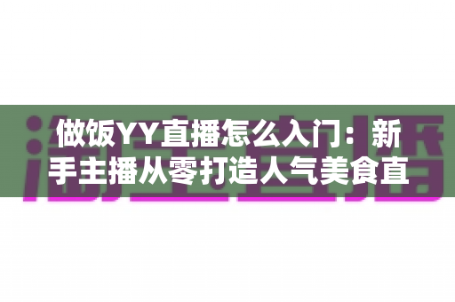 做饭YY直播怎么入门：新手主播从零打造人气美食直播间的完整指南