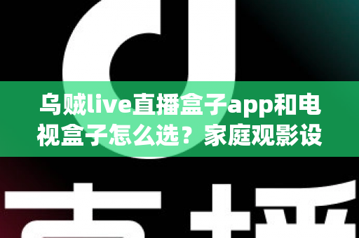 乌贼live直播盒子app和电视盒子怎么选？家庭观影设备选购全攻略