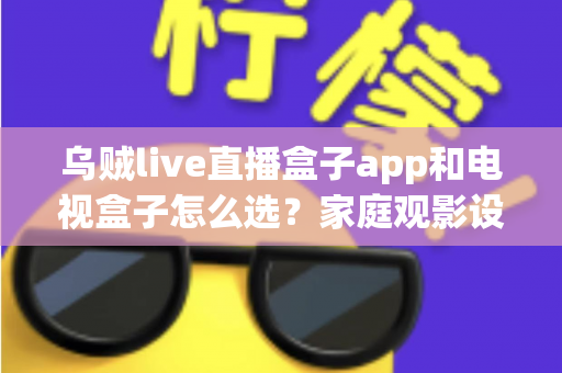 乌贼live直播盒子app和电视盒子怎么选？家庭观影设备选购全攻略