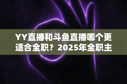 YY直播和斗鱼直播哪个更适合全职?2025年全职主播平台选择与变现深度对比指南 YY直播和斗鱼直播哪个更适合全职?2025年全职主播平台选择与变现深度对比指南