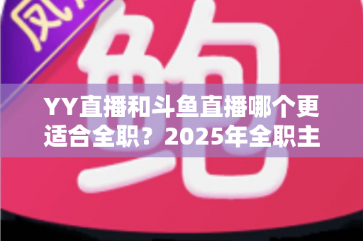YY直播和斗鱼直播哪个更适合全职?2025年全职主播平台选择与变现深度对比指南 YY直播和斗鱼直播哪个更适合全职?2025年全职主播平台选择与变现深度对比指南