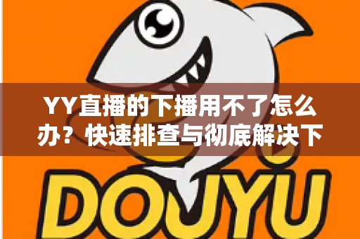 YY直播的下播用不了怎么办？快速排查与彻底解决下播失败的全攻略