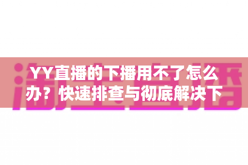 YY直播的下播用不了怎么办？快速排查与彻底解决下播失败的全攻略