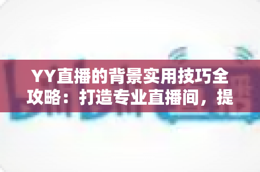 YY直播的背景实用技巧全攻略：打造专业直播间，提升人气与粉丝黏性的必备指南