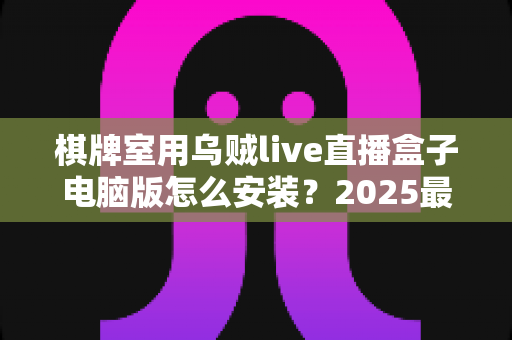 棋牌室用乌贼live直播盒子电脑版怎么安装？2025最新保姆级安装教程与实用指南，让您的棋牌室直播一步到位