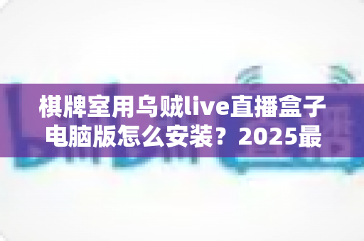 棋牌室用乌贼live直播盒子电脑版怎么安装？2025最新保姆级安装教程与实用指南，让您的棋牌室直播一步到位