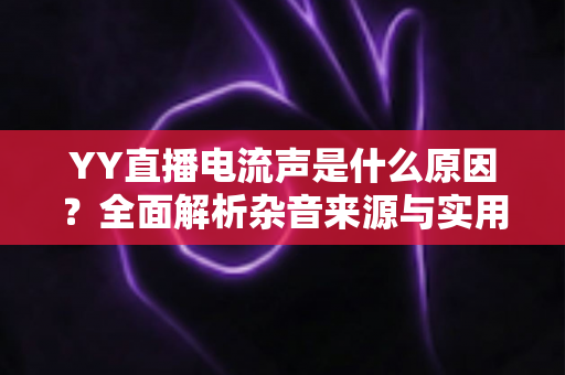YY直播电流声是什么原因?全面解析杂音来源与实用解决方案指南 YY直播电流声是什么原因?全面解析杂音来源与实用解决方案指南