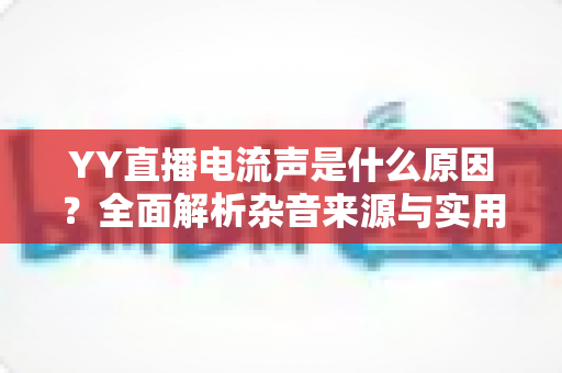 YY直播电流声是什么原因?全面解析杂音来源与实用解决方案指南 YY直播电流声是什么原因?全面解析杂音来源与实用解决方案指南
