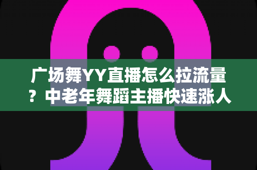 广场舞YY直播怎么拉流量？中老年舞蹈主播快速涨人气的高效引流实战指南