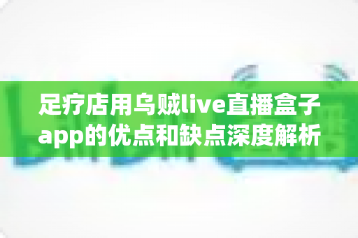 足疗店用乌贼live直播盒子app的优点和缺点深度解析：门店直播营销的机遇与挑战全指南