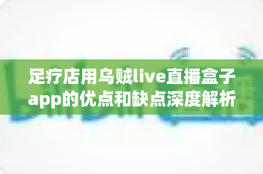 足疗店用乌贼live直播盒子app的优点和缺点深度解析：门店直播营销的机遇与挑战全指南