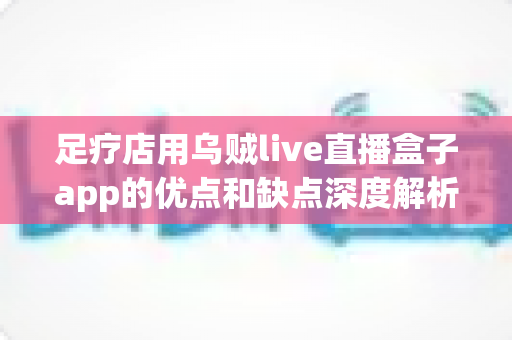 足疗店用乌贼live直播盒子app的优点和缺点深度解析：门店直播营销的机遇与挑战全指南